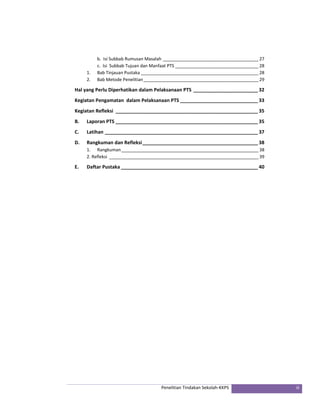 b. Isi Subbab Rumusan Masalah _______________________________________ 27 
c. Isi Subbab Tujuan dan Manfaat PTS __________________________________ 28 
1. Bab Tinjauan Pustaka ________________________________________________ 28 
2. Bab Metode Penelitian _______________________________________________ 29 
Hal yang Perlu Diperhatikan dalam Pelaksanaan PTS ________________________ 32 
Kegiatan Pengamatan dalam Pelaksanaan PTS _____________________________ 33 
Kegiatan Refleksi _____________________________________________________ 35 
B. Laporan PTS _____________________________________________________ 35 
C. Latihan _________________________________________________________ 37 
D. Rangkuman dan Refleksi ___________________________________________ 38 
1. Rangkuman ________________________________________________________ 38 
2. Refleksi _____________________________________________________________ 39 
E. Daftar Pustaka ___________________________________________________ 40 
Penelitian Tindakan Sekolah‐KKPS iii 
 