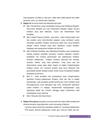 kata pengantar; (f) daftar isi, (bila ada : daftar label, daftar gambar dan daftar 
lampiran), serta (g) abstrak atau ringkasan. 
2. Bagian Isi umumnya terdiri dari beberapa bab yakni: 
Bab I Pendahuluan yang menjelaskan tentang Latar Belakang Masalah, 
Perumusan Masalah dan Cara Pemecahan Masalah melalui rencana 
tindakan yang akan dilakukan, Tujuan dan Kemanfaatan Hasil 
Penelitian. 
Bab II Kajian/Tinjauan Pustaka yang berisi uraian tentang kajian teori 
dan pustaka yang menumbuhkan gagasan yang mendasari usulan 
rancangan penelitian tindakan (khususnya kajian teori yang berkaitan 
dengan macam tindakan yang akan dilakukan), proses tindakan, 
ketepatan atau kesesuainan tindakan dan lain-lain. 
Bab III Metode Penelitian atau Metodologi Penelitian yang menjelaskan 
tentang prosedur penelitian (terutama: prosedur diagnosis masalah, 
penjelasan rinci tentang perencanaan dan pelaksanaan tindakan, 
prosedur pelaksanaan tindakan, prosedur observasi dan evaluasi, 
prosedur refleksi, serta hasil penelitian). Yang harus ada dan 
dikemukakan secara jelas dalam bagian ini adalah langkah-langkah 
tindakan secara rinci, terutama langkah yang harus dilakukan oleh 
guru/kepala sekolah sebagai subyek, bukan hanya menjelaskan langkah 
pengawas (supervisor). 
Bab IV Hasil penelitian dan pembahasan serta mengemukakan 
gambaran tentang pelaksanaan tindakan. Akhir dari bab ini adalah 
pembahasan, yaitu pendapat peneliti tentang plus minus tindakan serta 
kemungkinannya untuk diterapkan lagi untuk memperoleh gambaran 
model tindakan ini sebagai metode/model kepengawasan yang 
dipandang kreatif dan inovatif, sehingga dapat memberikan hasil 
pembelajaran yang maksimal 
Bab V Simpulan dan Saran-Saran. 
3. Bagian Penunjang yang pada umumnya terdiri dari sajian daftar pustaka dan 
lampiran-lampiran yang diperlukan untuk menunjang isi laporan. 
Lampiran utama yang harus disertakan adalah (a) rancangan pelaksanaan 
PTS seperti: skenario pelaksanaan, bahan ajar, hand-out, diktat, dan lain- 
Penelitian Tindakan Sekolah‐KKPS 36 
 