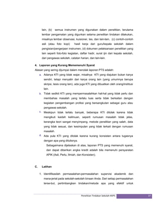 lain, (b) semua instrumen yang digunakan dalam penelitian, terutama 
lembar pengamatan yang digunkan selama peneilitan tindakan dilakukan, 
misalnya lembar observasi, kuisioner, tes, dan lain-lain, (c) contoh-contoh 
asli (atau foto kopi) hasil kerja dari guru/kepala sekolah dalam 
pengisian/pengerjaan instrumen, (d) dokumen pelaksanaan penelitian yang 
lain seperti foto-foto kegiatan, daftar hadir, surat ijin dari kepala sekolah, 
dari pengawas sekolah, catatan harian, dan lain-lain. 
4. Laporan yang Kurang Mememenuhi Syarat 
Alasan yang sering dijumpai dalam menolak laporan PTS adalah: 
a. Adanya KTI yang tidak wajar, misalnya KTI yang diajukan bukan karya 
sendiri, tetapi menyalin dari karya orang lain (yang umumnya berupa 
skripsi, tesis orang lain), ada juga KTI yang dibuatkan oleh orang/institusi 
lain. 
b. Tidak sedikit KTI yang mempermasalahkan hal-hal yang tidak perlu dan 
membahas masalah yang terlalu luas serta tidak berkaitan dengan 
kegiatan pengembangan profesi yang bersangkutan sebagai guru atau 
pengawas sekolah. 
c. Meskipun tidak terlalu banyak, beberapa KTI ditolak karena tidak 
mengikuti kaidah keilmuan, seperti rumusan masalah tidak jelas, 
kerangka teori sangat menyimpang, metode penelitian yang salah, data 
yang tidak sesuai, dan kesimpulan yang tidak terkait dengan rumusan 
masalah. 
d. Ada pula KTI yang ditolak karena kurang konsisten antara tugasnya 
dengan apa yang ditulisnya. 
Sebagaimana dijelaskan di atas, laporan PTS yang memenuhi syarat, 
dan dapat diberikan angka kredit adalah bila memenuhi persyaratan 
APIK (Asli, Perlu, Ilmiah, dan Konsisten). 
Penelitian Tindakan Sekolah‐KKPS 37 
C. Latihan 
1. Identifikasilah permasalahan-permasalahan supervisi akademik dan 
mana-jerial pada sekolah-sekolah binaan Anda. Dari setiap permasalahan 
terse-but, pertimbangkan tindakan/metode apa yang efektif untuk 
 