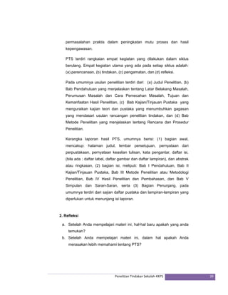 permasalahan praktis dalam peningkatan mutu proses dan hasil 
kepengawasan. 
PTS terdiri rangkaian empat kegiatan yang dilakukan dalam siklus 
berulang. Empat kegiatan utama yang ada pada setiap siklus adalah: 
(a) perencanaan, (b) tindakan, (c) pengamatan, dan (d) refleksi. 
Pada umumnya usulan penelitian terdiri dari: (a) Judul Penelitian, (b) 
Bab Pendahuluan yang menjelaskan tentang Latar Belakang Masalah, 
Perumusan Masalah dan Cara Pemecahan Masalah, Tujuan dan 
Kemanfaatan Hasil Penelitian, (c) Bab Kajian/Tinjauan Pustaka yang 
menguraikan kajian teori dan pustaka yang menumbuhkan gagasan 
yang mendasari usulan rancangan penelitian tindakan, dan (d) Bab 
Metode Penelitian yang menjelaskan tentang Rencana dan Prosedur 
Penelitian. 
Kerangka laporan hasil PTS, umumnya berisi: (1) bagian awal, 
mencakup: halaman judul, lembar persetujuan, pernyataan dari 
perpustakaan, pernyataan keaslian tulisan, kata pengantar, daftar isi, 
(bila ada : daftar label, daftar gambar dan daftar lampiran), dan abstrak 
atau ringkasan, (2) bagian isi, meliputi: Bab I Pendahuluan, Bab II 
Kajian/Tinjauan Pustaka, Bab III Metode Penelitian atau Metodologi 
Penelitian, Bab IV Hasil Penelitian dan Pembahasan, dan Bab V 
Simpulan dan Saran-Saran, serta (3) Bagian Penunjang, pada 
umumnya terdiri dari sajian daftar pustaka dan lampiran-lampiran yang 
diperlukan untuk menunjang isi laporan. 
2. Refleksi 
a. Setelah Anda mempelajari materi ini, hal-hal baru apakah yang anda 
Penelitian Tindakan Sekolah‐KKPS 39 
temukan? 
b. Setelah Anda mempelajari materi ini, dalam hal apakah Anda 
merasakan lebih memahami tentang PTS? 
 