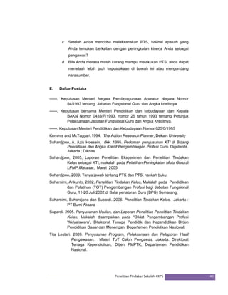 c. Setelah Anda mencoba melaksanakan PTS, hal-hal apakah yang 
Anda temukan berkaitan dengan peningkatan kinerja Anda sebagai 
pengawas? 
d. Bila Anda merasa masih kurang mampu melakukan PTS, anda dapat 
menelaah lebih jauh kepustakaan di bawah ini atau mengundang 
narasumber. 
E. Daftar Pustaka 
------, Keputusan Menteri Negara Pendayagunaan Aparatur Negara Nomor 
84/1993 tentang Jabatan Fungsional Guru dan Angka kreditnya 
------, Keputusan bersama Menteri Pendidikan dan kebudayaan dan Kepala 
BAKN Nomor 0433/P/1993, nomor 25 tahun 1993 tentang Petunjuk 
Pelaksanaan Jabatan Fungsional Guru dan Angka Kreditnya. 
------, Keputusan Menteri Pendidikan dan Kebudayaan Nomor 025/0/1995 
Kemmis and McTaggart.1994. The Action Research Planner, Dekain University 
Suhardjono, A. Azis Hoesein, dkk. 1995. Pedoman penyusunan KTI di Bidang 
Pendidikan dan Angka Kredit Pengembangan Profesi Guru. Digutentis, 
Jakarta : Diknas 
Suhardjono, 2005, Laporan Penelitian Eksperimen dan Penelitian Tindakan 
Kelas sebagai KTI, makalah pada Pelatihan Peningkatan Mutu Guru di 
LPMP Makasar, Maret 2005 
Suhardjono, 2009, Tanya jawab tentang PTK dan PTS, naskah buku. 
Suharsimi, Arikunto, 2002, Penelitian Tindakan Kelas, Makalah pada Pendidikan 
dan Pelatihan (TOT) Pengembangan Profesi bagi Jabatan Fungsional 
Guru, 11-20 Juli 2002 di Balai penataran Guru (BPG) Semarang, 
Suharsimi, Suhardjono dan Supardi. 2006. Penelitian Tindakan Kelas. Jakarta : 
Penelitian Tindakan Sekolah‐KKPS 40 
PT Bumi Aksara 
Supardi. 2005. Penyusunan Usulan, dan Laporan Penelitian Penelitian Tindakan 
Kelas, Makalah disampaikan pada “Diklat Pengembangan Profesi 
Widyaiswara”, Ditektorat Tenaga Pendidik dan Kependidikan Dirjen 
Pendidikan Dasar dan Menengah, Departemen Pendidikan Nasional. 
Tita Lestari. 2009. Penyusunan Program, Pelaksanaan dan Pelaporan Hasil 
Pengawasan. Materi ToT Calon Pengawas. Jakarta: Direktorat 
Tenaga Kependidikan, Ditjen PMPTK, Departemen Pendidikan 
Nasional. 
