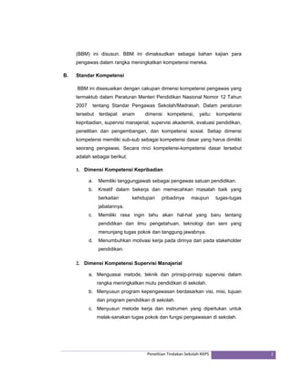(BBM) ini disusun. BBM ini dimaksudkan sebagai bahan kajian para 
pengawas dalam rangka meningkatkan kompetensi mereka. 
Penelitian Tindakan Sekolah‐KKPS 2 
B. Standar Kompetensi 
BBM ini disesuaikan dengan cakupan dimensi kompetensi pengawas yang 
termaktub dalam Peraturan Menteri Pendidikan Nasional Nomor 12 Tahun 
2007 tentang Standar Pengawas Sekolah/Madrasah. Dalam peraturan 
tersebut terdapat enam dimensi kompetensi, yaitu: kompetensi 
kepribadian, supervisi manajerial, supervisi akademik, evaluasi pendidikan, 
penelitian dan pengembangan, dan kompetensi sosial. Setiap dimensi 
kompetensi memiliki sub-sub sebagai kompetensi dasar yang harus dimiliki 
seorang pengawas. Secara rinci kompetensi-kompetensi dasar tersebut 
adalah sebagai berikut. 
1. Dimensi Kompetensi Kepribadian 
a. Memiliki tanggungjawab sebagai pengawas satuan pendidikan. 
b. Kreatif dalam bekerja dan memecahkan masalah baik yang 
berkaitan kehidupan pribadinya maupun tugas-tugas 
jabatannya. 
c. Memiliki rasa ingin tahu akan hal-hal yang baru tentang 
pendidikan dan ilmu pengetahuan, teknologi dan seni yang 
menunjang tugas pokok dan tanggung jawabnya. 
d. Menumbuhkan motivasi kerja pada dirinya dan pada stakeholder 
pendidikan. 
2. Dimensi Kompetensi Supervisi Manajerial 
a. Menguasai metode, teknik dan prinsip-prinsip supervisi dalam 
rangka meningkatkan mutu pendidikan di sekolah. 
b. Menyusun program kepengawasan berdasarkan visi, misi, tujuan 
dan program pendidikan di sekolah. 
c. Menyusun metode kerja dan instrumen yang diperlukan untuk 
melak-sanakan tugas pokok dan fungsi pengawasan di sekolah. 
 