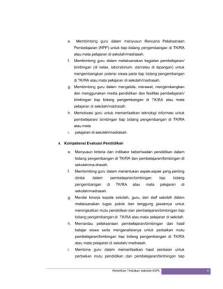 e. Membimbing guru dalam menyusun Rencana Pelaksanaan 
Pembelajaran (RPP) untuk tiap bidang pengembangan di TK/RA 
atau mata pelajaran di sekolah/madrasah. 
f. Membimbing guru dalam melaksanakan kegiatan pembelajaran/ 
bimbingan (di kelas, laboratorium, dan/atau di lapangan) untuk 
mengembangkan potensi siswa pada tiap bidang pengembangan 
di TK/RA atau mata pelajaran di sekolah/madrasah. 
g. Membimbing guru dalam mengelola, merawat, mengembangkan 
dan menggunakan media pendidikan dan fasilitas pembelajaran/ 
bimbingan tiap bidang pengembangan di TK/RA atau mata 
pelajaran di sekolah/madrasah. 
h. Memotivasi guru untuk memanfaatkan teknologi informasi untuk 
pembelajaran/ bimbingan tiap bidang pengembangan di TK/RA 
atau mata 
i. pelajaran di sekolah/madrasah. 
4. Kompetensi Evaluasi Pendidikan 
e. Menyusun kriteria dan indikator keberhasilan pendidikan dalam 
bidang pengembangan di TK/RA dan pembelajaran/bimbingan di 
sekolah/ma-drasah. 
f. Membimbing guru dalam menentukan aspek-aspek yang penting 
dinilai dalam pembelajaran/bimbingan tiap bidang 
pengembangan di TK/RA atau mata pelajaran di 
sekolah/madrasah. 
g. Menilai kinerja kepala sekolah, guru, dan staf sekolah dalam 
melaksanakan tugas pokok dan tanggung jawabnya untuk 
meningkatkan mutu pendidikan dan pembelajaran/bimbingan tiap 
bidang pengembangan di TK/RA atau mata pelajaran di sekolah. 
h. Memantau pelaksanaan pembelajaran/bimbingan dan hasil 
belajar siswa serta menganalisisnya untuk perbaikan mutu 
pembelajaran/bimbingan tiap bidang pengembangan di TK/RA 
atau mata pelajaran di sekolah/ madrasah. 
i. Membina guru dalam memanfaatkan hasil penilaian untuk 
perbaikan mutu pendidikan dan pembelajaran/bimbingan tiap 
Penelitian Tindakan Sekolah‐KKPS 4 
 