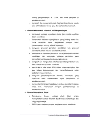 bidang pengembangan di TK/RA atau mata pelajaran di 
sekolah/madrasah. 
j. Mengolah dan menganalisis data hasil penilaian kinerja kepala 
seko-lah/madrasah, kinerja guru, dan staf sekolah/madrasah. 
5. Dimensi Kompetensi Penelitian dan Pengembangan 
k. Menguasai berbagai pendekatan, jenis, dan metode penelitian 
Penelitian Tindakan Sekolah‐KKPS 5 
dalam pendidikan. 
l. Menentukan masalah kepengawasan yang penting diteliti baik 
untuk keperluan tugas pengawasan maupun untuk 
pengembangan karirnya sebagai pengawas. 
m. Menyusun proposal penelitian pendidikan baik proposal 
penelitian kualitatif maupun penelitian kuantitatif. 
n. Melaksanakan penelitian pendidikan untuk pemecahan masalah 
pendidikan, dan perumusan kebijakan pendidikan yang 
bermanfaat bagi tugas pokok tanggung jawabnya. 
o. Mengolah dan menganalisis data hasil penelitian pendidikan baik 
data kualitatif maupun data kuantitatif. 
p. Menulis karya tulis ilmiah (PTS) dalam bidang pendidikan dan 
atau bidang kepengawasan dan memanfaatkannya untuk 
perbaikan mutu pendidikan. 
q. Menyusun pedoman/panduan dan/atau buku/modul yang 
diperlukan untuk melaksanakan tugas pengawasan di 
sekolah/madrasah. 
r. Memberikan bimbingan kepada guru tentang penelitian tindakan 
kelas, baik perencanaan maupun pelaksanaannya di 
sekolah/madrasah. 
6. Dimensi Kompetensi Sosial 
s. Bekerjasama dengan berbagai pihak dalam rangka 
meningkatkan kualitas diri untuk dapat melaksanakan tugas dan 
tanggung jawabnya. 
t. APTSf dalam kegiatan asosiasi pengawas satuan pendidikan 
 