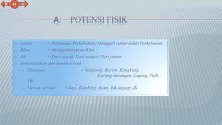 A. POTENSI FISIK
1) Lahan = Pertanian, Perkebunan, Menggali sumur dekat Perkebunan
2) Iklim = Menggantungkan Iklim
3) Air = Dari sawah, Dari sungai, Dari sumur
4) Jenis tanaman dan hewan ternak
 Tanaman = Singkong, Bayam, Kangkung,
Kacang-kacangan, Jagung, Padi,
Dll.
 Hewan ternak = Sapi, Kambing, Ayam, Itik ungags dll
N
B
H
 