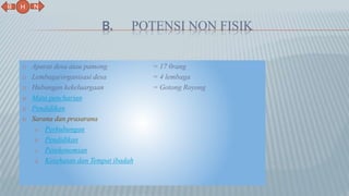 B. POTENSI NON FISIK
1) Aparat desa atau pamong = 17 0rang
2) Lembaga/organisasi desa = 4 lembaga
3) Hubungan kekeluargaan = Gotong Royong
4) Mata pencharian
5) Pendidikan
6) Sarana dan prasarana
a. Perhubungan
b. Pendidikan
c. Perekonomian
d. Kesehatan dan Tempat ibadah
N
B
H
 