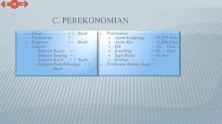 C. PEREKONOMIAN
 Pasar = 2 Buah
 Parbankan = -
 Koperasi = - Buah
 Industri
o Industri Besar = -
o Industri Sedang = -
o Industri Kecil = 2 Buah
o Industri RumahTangga = 3
Buah
 Peternakan
 Ayam Kampung = 20.895 Ekor
 Ayam Ras = 15.000 Ekor
 Itik = 212 Ekor
 Kambing = 90 Ekor
 Sapi Biasa = 30 ekor
 Kerbau = -
 Perikanan (kolam ikan) = -
N
B
H
 