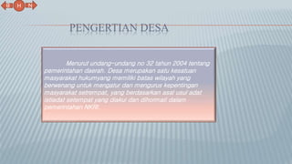 PENGERTIAN DESA
N
B
H
Menurut undang-undang no 32 tahun 2004 tentang
pemerintahan daerah. Desa merupakan satu kesatuan
masyarakat hukumyang memiliki batas wilayah yang
berwenang untuk mengatur dan mengurus kepentingan
masyarakat setrempat, yang berdasarkan asal usul adat
istiadat setempat yang diakui dan dihormati dalam
pemerintahan NKRI.
 