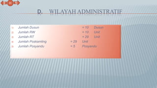D. WILAYAH ADMINISTRATIF
1) Jumlah Dusun = 10 Dusun
2) Jumlah RW = 10 Unit
3) Jumlah RT = 29 Unit
4) Jumlah Poskamling = 29 Unit
5) Jumlah Posyandu = 5 Posyandu
N
B
H
 