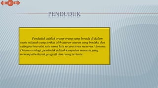 PENDUDUK
N
B
H
Penduduk adalah orang-orang yang berada di dalam
suatu wilayah yang terikat oleh aturan-aturan yang berlaku dan
salingberinteraksi satu sama lain secara terus menerus / kontinu.
Dalamsosiologi, penduduk adalah kumpulan manusia yang
menempatiwilayah geografi dan ruang tertentu.
 