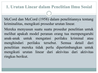 1. Urutan Linear dalam Penelitian Ilmu Sosial
McCord dan McCord (1958) dalam penelitiannya tentang
kriminalitas, mengikuti prosedur urutan linear.
Mereka menyusun suatu suatu prosedur penelitian untuk
melihat apakah model peranan orang tua mempengaruhi
anak-anak untuk mengatasi perilaku kriminal atau
menghindari perilaku tersebut. Semua detail dari
penelitian mereka tidak perlu dipertimbangkan untuk
mengikuti urutan linear dari aktivitas dari aktivitas
ringkas berikut.
 
