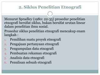 2. Siklus Penelitian Etnografi
Menurut Spradley (1980: 22-35) prosedur penelitian
etnografi bersifat siklus, bukan bersifat urutan linear
dalam penelitian ilmu sosial.
Prosedur siklus penelitian etnografi mencakup enam
langkah :
1. Pemilihan suatu proyek etnografi
2. Pengajuan pertanyaan etnografi
3. Pengumpulan data etnografi
4. Pembuatan rekaman etnografi
5. Analisis data etnografi
6. Penulisan sebuah etnografi
 