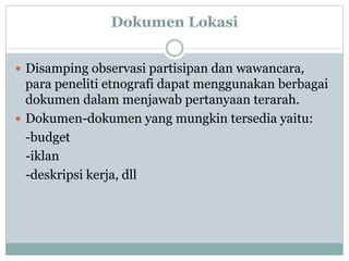 Dokumen Lokasi
 Disamping observasi partisipan dan wawancara,
para peneliti etnografi dapat menggunakan berbagai
dokumen dalam menjawab pertanyaan terarah.
 Dokumen-dokumen yang mungkin tersedia yaitu:
-budget
-iklan
-deskripsi kerja, dll
 