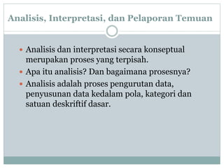 Analisis, Interpretasi, dan Pelaporan Temuan
 Analisis dan interpretasi secara konseptual
merupakan proses yang terpisah.
 Apa itu analisis? Dan bagaimana prosesnya?
 Analisis adalah proses pengurutan data,
penyusunan data kedalam pola, kategori dan
satuan deskriftif dasar.
 