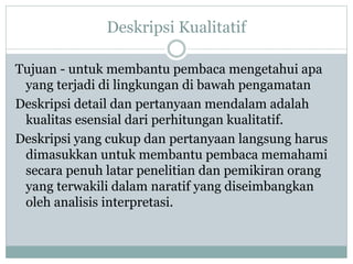 Deskripsi Kualitatif
Tujuan - untuk membantu pembaca mengetahui apa
yang terjadi di lingkungan di bawah pengamatan
Deskripsi detail dan pertanyaan mendalam adalah
kualitas esensial dari perhitungan kualitatif.
Deskripsi yang cukup dan pertanyaan langsung harus
dimasukkan untuk membantu pembaca memahami
secara penuh latar penelitian dan pemikiran orang
yang terwakili dalam naratif yang diseimbangkan
oleh analisis interpretasi.
 