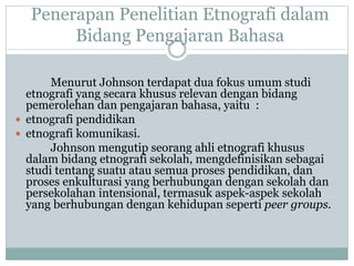 Penerapan Penelitian Etnografi dalam
Bidang Pengajaran Bahasa
Menurut Johnson terdapat dua fokus umum studi
etnografi yang secara khusus relevan dengan bidang
pemerolehan dan pengajaran bahasa, yaitu :
 etnografi pendidikan
 etnografi komunikasi.
Johnson mengutip seorang ahli etnografi khusus
dalam bidang etnografi sekolah, mengdefinisikan sebagai
studi tentang suatu atau semua proses pendidikan, dan
proses enkulturasi yang berhubungan dengan sekolah dan
persekolahan intensional, termasuk aspek-aspek sekolah
yang berhubungan dengan kehidupan seperti peer groups.
 