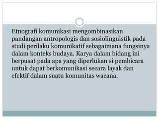 Etnografi komunikasi mengombinasikan
pandangan antropologis dan sosiolinguistik pada
studi perilaku komunikatif sebagaimana fungsinya
dalam konteks budaya. Karya dalam bidang ini
berpusat pada apa yang diperlukan si pembicara
untuk dapat berkomunikasi secara layak dan
efektif dalam suatu komunitas wacana.
 