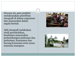 Dewasa ini, para praktisi
melaksanakan penelitian
etnografi di dalam organisasi
dan masyarakat dalam
segala bentuk.
Ahli etnografi melakukan
studi persekolahan,
kesehatan masyarakat,
perkembangan pedesaan dan
perkotaan, konsumen dan
barang konsumsi serta arena
manusia manapun.
 