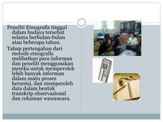 Peneliti Etnografis tinggal
dalam budaya tersebut
selama berbulan-bulan
atau beberapa tahun.
Tahap pertengahan dari
metode etnografis
melibatkan para informan
dan peneliti menggunakan
mereka untuk memperoleh
lebih banyak informan
dalam suatu proses
berantai, dan memperoleh
data dalam bentuk
transkrip observasional
dan rekaman wawancara.
 