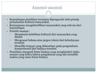 Asumsi-asumsi
 Kepentingan penelitian terutama dipengaruhi oleh prinsip
pemahaman kultural masyarakat.
 Kemampuan mengidentifikasi masyarakat yang relevan dari
kepentingan.
 Peneliti mampu :
 Memahami kelebihan kultural dari masyarakat yang
diteliti
 Menguasai bahasa atau jargon teknis dari kebudayaan
tersebut
 Memiliki temuan yang didasarkan pada pengetahuan
komprehensif dari budaya tersebut.
 Penelitian etnografi lintas budaya yang menghindari risiko
asumsi yang keliru bahwa pengukuran yang ada memiliki
makna yang sama lintas budaya.
 