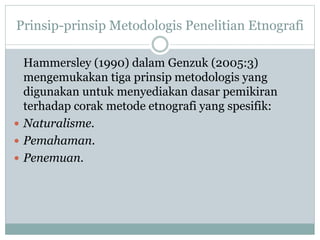 Prinsip-prinsip Metodologis Penelitian Etnografi
Hammersley (1990) dalam Genzuk (2005:3)
mengemukakan tiga prinsip metodologis yang
digunakan untuk menyediakan dasar pemikiran
terhadap corak metode etnografi yang spesifik:
 Naturalisme.
 Pemahaman.
 Penemuan.
 