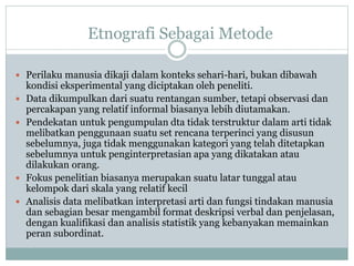 Etnografi Sebagai Metode
 Perilaku manusia dikaji dalam konteks sehari-hari, bukan dibawah
kondisi eksperimental yang diciptakan oleh peneliti.
 Data dikumpulkan dari suatu rentangan sumber, tetapi observasi dan
percakapan yang relatif informal biasanya lebih diutamakan.
 Pendekatan untuk pengumpulan dta tidak terstruktur dalam arti tidak
melibatkan penggunaan suatu set rencana terperinci yang disusun
sebelumnya, juga tidak menggunakan kategori yang telah ditetapkan
sebelumnya untuk penginterpretasian apa yang dikatakan atau
dilakukan orang.
 Fokus penelitian biasanya merupakan suatu latar tunggal atau
kelompok dari skala yang relatif kecil
 Analisis data melibatkan interpretasi arti dan fungsi tindakan manusia
dan sebagian besar mengambil format deskripsi verbal dan penjelasan,
dengan kualifikasi dan analisis statistik yang kebanyakan memainkan
peran subordinat.
 