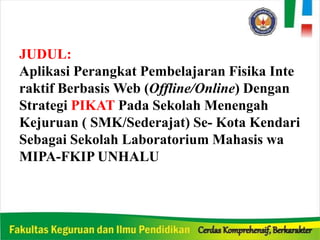 JUDUL:
Aplikasi Perangkat Pembelajaran Fisika Inte
raktif Berbasis Web (Offline/Online) Dengan
Strategi PIKAT Pada Sekolah Menengah
Kejuruan ( SMK/Sederajat) Se- Kota Kendari
Sebagai Sekolah Laboratorium Mahasis wa
MIPA-FKIP UNHALU
 