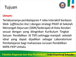 Tujuan
Umum:
Terlaksananya pembelajaran F isika Interaktif berbasis
Web (offline/on line ) dengan strategi PIKAT di Sekolah
Menengah Kejuruan (SMK/Sederajat) di Kota Kendari
sesuai dengan yang diinginkan Kurikulum Tingkat
Satuan Pendidikan (K TSP) sehingga menjadi sekolah
ideal yang dapat dijadikan sebagai Laboratorium
Pembelajaran bagi mahasiswa Jurusan Pendidikan
MIPA-FKIP Unhalu
 