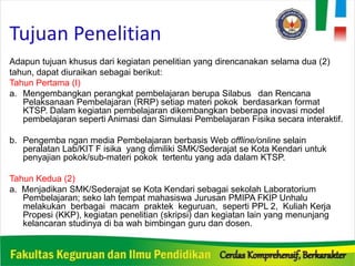 Tujuan Penelitian
Adapun tujuan khusus dari kegiatan penelitian yang direncanakan selama dua (2)
tahun, dapat diuraikan sebagai berikut:
Tahun Pertama (I)
a. Mengembangkan perangkat pembelajaran berupa Silabus dan Rencana
Pelaksanaan Pembelajaran (RRP) setiap materi pokok berdasarkan format
KTSP. Dalam kegiatan pembelajaran dikembangkan beberapa inovasi model
pembelajaran seperti Animasi dan Simulasi Pembelajaran Fisika secara interaktif.
b. Pengemba ngan media Pembelajaran berbasis Web offline/online selain
peralatan Lab/KIT F isika yang dimiliki SMK/Sederajat se Kota Kendari untuk
penyajian pokok/sub-materi pokok tertentu yang ada dalam KTSP.
Tahun Kedua (2)
a. Menjadikan SMK/Sederajat se Kota Kendari sebagai sekolah Laboratorium
Pembelajaran; seko lah tempat mahasiswa Jurusan PMIPA FKIP Unhalu
melakukan berbagai macam praktek keguruan, seperti PPL 2, Kuliah Kerja
Propesi (KKP), kegiatan penelitian (skripsi) dan kegiatan lain yang menunjang
kelancaran studinya di ba wah bimbingan guru dan dosen.
 