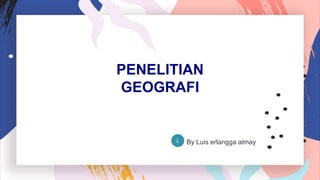 PENELITIAN
GEOGRAFI
By Luis erlangga almay
L
 