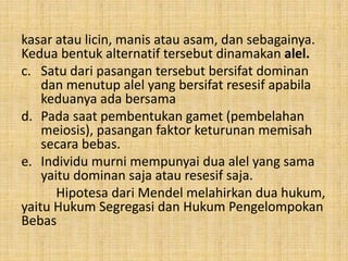 kasar atau licin, manis atau asam, dan sebagainya.
Kedua bentuk alternatif tersebut dinamakan alel.
c. Satu dari pasangan tersebut bersifat dominan
dan menutup alel yang bersifat resesif apabila
keduanya ada bersama
d. Pada saat pembentukan gamet (pembelahan
meiosis), pasangan faktor keturunan memisah
secara bebas.
e. Individu murni mempunyai dua alel yang sama
yaitu dominan saja atau resesif saja.
Hipotesa dari Mendel melahirkan dua hukum,
yaitu Hukum Segregasi dan Hukum Pengelompokan
Bebas
 