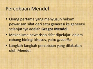 Percobaan Mendel
 Orang pertama yang menyusun hukum
pewarisan sifat dari satu generasi ke generasi
selanjutnya adalah Gregor Mendel
 Mekanisme pewarisan sifat dipelajari dalam
cabang biologi khusus, yaitu genetika
 Langkah-langkah percobaan yang dilakukan
oleh Mendel:
 