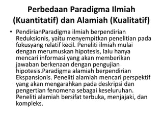 Perbedaan Paradigma Ilmiah
(Kuantitatif) dan Alamiah (Kualitatif)
• PendirianParadigma ilmiah berpendirian
Reduksionis, yaitu menyempitkan penelitian pada
fokusyang relatif kecil. Peneliti ilmiah mulai
dengan merumuskan hipotesis, lalu hanya
mencari informasi yang akan memberikan
jawaban berkenaan dengan pengujian
hipotesis.Paradigma alamiah berpendirian
Ekspansionis. Peneliti alamiah mencari perspektif
yang akan mengarahkan pada deskripsi dan
pengertian fenomena sebagai keseluruhan.
Peneliti alamiah bersifat terbuka, menjajaki, dan
kompleks.
 