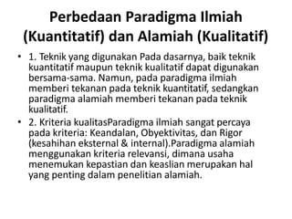 Perbedaan Paradigma Ilmiah
(Kuantitatif) dan Alamiah (Kualitatif)
• 1. Teknik yang digunakan Pada dasarnya, baik teknik
kuantitatif maupun teknik kualitatif dapat digunakan
bersama-sama. Namun, pada paradigma ilmiah
memberi tekanan pada teknik kuantitatif, sedangkan
paradigma alamiah memberi tekanan pada teknik
kualitatif.
• 2. Kriteria kualitasParadigma ilmiah sangat percaya
pada kriteria: Keandalan, Obyektivitas, dan Rigor
(kesahihan eksternal & internal).Paradigma alamiah
menggunakan kriteria relevansi, dimana usaha
menemukan kepastian dan keaslian merupakan hal
yang penting dalam penelitian alamiah.
 