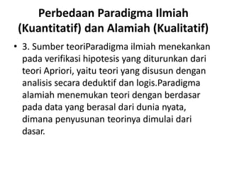 Perbedaan Paradigma Ilmiah
(Kuantitatif) dan Alamiah (Kualitatif)
• 3. Sumber teoriParadigma ilmiah menekankan
pada verifikasi hipotesis yang diturunkan dari
teori Apriori, yaitu teori yang disusun dengan
analisis secara deduktif dan logis.Paradigma
alamiah menemukan teori dengan berdasar
pada data yang berasal dari dunia nyata,
dimana penyusunan teorinya dimulai dari
dasar.
 