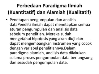 Perbedaan Paradigma Ilmiah
(Kuantitatif) dan Alamiah (Kualitatif)
• Penetapan pengumpulan dan analisis
dataPeneliti ilmiah dapat menetapkan semua
aturan pengumpulan dan analisis data
sebelum penelitian. Mereka sudah
mengetahui hipotesis yang akan diuji dan
dapat mengembangkan instrumen yang cocok
dengan variabel penelitiannya.Dalam
paradigma alamiah, analisis data dilakukan
selama proses pengumpulan data berlangsung
dan sesudah pengumpulan data.
 