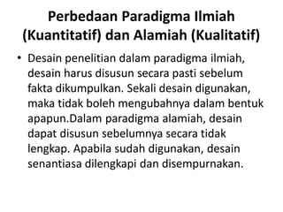 Perbedaan Paradigma Ilmiah
(Kuantitatif) dan Alamiah (Kualitatif)
• Desain penelitian dalam paradigma ilmiah,
desain harus disusun secara pasti sebelum
fakta dikumpulkan. Sekali desain digunakan,
maka tidak boleh mengubahnya dalam bentuk
apapun.Dalam paradigma alamiah, desain
dapat disusun sebelumnya secara tidak
lengkap. Apabila sudah digunakan, desain
senantiasa dilengkapi dan disempurnakan.
 