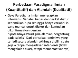Perbedaan Paradigma Ilmiah
(Kuantitatif) dan Alamiah (Kualitatif)
• Gaya Paradigma ilmiah menerapkan
intervensi. Variabel bebas dan terikat diatur
sedemikian rupa sehingga hanya variabel ini
yang muncul untuk diukur dan kemudian
dikonfirmasikan dengan
hipotesisnya.Paradigma alamiah bergantung
pada seleksi. Dari peristiwa- peristiwa yang
terjadi secara alamiah akhirnya dipilih suatu
gejala tanpa mengadakan intervensi (tidak
mengelola situasi, tetapi memanfaatkannya).
 