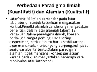 Perbedaan Paradigma Ilmiah
(Kuantitatif) dan Alamiah (Kualitatif)
• LatarPeneliti ilmiah bersandar pada latar
laboratorium untuk keperluan mengadakan
kontrol.Peneliti alamiah cenderung mengadakan
penelitian dalam latar alamiah (alam).13.
PerlakuanDalam paradigma ilmiah, konsep
perlakuan sangat penting. Pada setiap
eksperimen, perlakuan itu harus stabil karena
akan menentukan unsur yang berpengaruh pada
suatu variabel tertentu.Dalam paradigma
alamiah, tidak mengenal konsep perlakuan
karena perlakuan menyertakan beberapa cara
manipulasi atau intervensi.
 