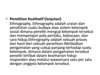 • Penelitian Kualitatif (lanjutan)
Ethnography. Ethnography adalah uraian dan
penafsiran suatu budaya atau sistem kelompok
sosial dimana peneliti menguji kelompok tersebut
dan mempelajari pola perilaku, kebiasaan, dan
cara hidup.Ethnography adalah sebuah proses
dan hasil dari sebuah penelitian.Melibatkan
pengamatan yang cukup panjang terhadap suatu
kelompok, dimana dalam pengamatan tersebut
peneliti terlibat dalam keseharian hidup
responden atau melalui wawancara satu per satu
dengan anggota kelompok tersebut.
 