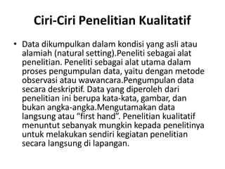 Ciri-Ciri Penelitian Kualitatif
• Data dikumpulkan dalam kondisi yang asli atau
alamiah (natural setting).Peneliti sebagai alat
penelitian. Peneliti sebagai alat utama dalam
proses pengumpulan data, yaitu dengan metode
observasi atau wawancara.Pengumpulan data
secara deskriptif. Data yang diperoleh dari
penelitian ini berupa kata-kata, gambar, dan
bukan angka-angka.Mengutamakan data
langsung atau “first hand”. Penelitian kualitatif
menuntut sebanyak mungkin kepada penelitinya
untuk melakukan sendiri kegiatan penelitian
secara langsung di lapangan.
 