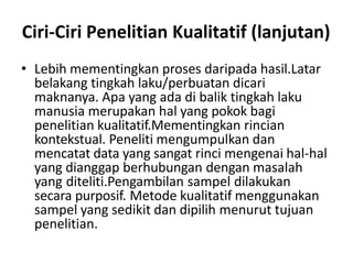 Ciri-Ciri Penelitian Kualitatif (lanjutan)
• Lebih mementingkan proses daripada hasil.Latar
belakang tingkah laku/perbuatan dicari
maknanya. Apa yang ada di balik tingkah laku
manusia merupakan hal yang pokok bagi
penelitian kualitatif.Mementingkan rincian
kontekstual. Peneliti mengumpulkan dan
mencatat data yang sangat rinci mengenai hal-hal
yang dianggap berhubungan dengan masalah
yang diteliti.Pengambilan sampel dilakukan
secara purposif. Metode kualitatif menggunakan
sampel yang sedikit dan dipilih menurut tujuan
penelitian.
 