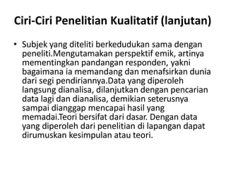 Ciri-Ciri Penelitian Kualitatif (lanjutan)
• Subjek yang diteliti berkedudukan sama dengan
peneliti.Mengutamakan perspektif emik, artinya
mementingkan pandangan responden, yakni
bagaimana ia memandang dan menafsirkan dunia
dari segi pendiriannya.Data yang diperoleh
langsung dianalisa, dilanjutkan dengan pencarian
data lagi dan dianalisa, demikian seterusnya
sampai dianggap mencapai hasil yang
memadai.Teori bersifat dari dasar. Dengan data
yang diperoleh dari penelitian di lapangan dapat
dirumuskan kesimpulan atau teori.
 