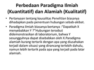 Perbedaan Paradigma Ilmiah
(Kuantitatif) dan Alamiah (Kualitatif)
• Pertanyaan tentang kausalitas Penelitian biasanya
dihadapkan pada penentuan hubungan sebab-akibat.
• Paradigma ilmiah biasanya bertanya :“Dapatkah X
menyebabkan Y ?”Hubungan tersebut
didemonstrasikan di laboratorium, bahwa Y
sesungguhnya dapat disebabkan oleh X.Paradigma
alamiah kurang tertarik dengan apa yang diusahakan
terjadi dalam situasi yang dirancang terlebih dahulu,
namun lebih tertarik pada apa yang terjadi pada latar
alamiah.
 
