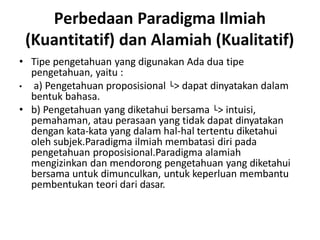 Perbedaan Paradigma Ilmiah
(Kuantitatif) dan Alamiah (Kualitatif)
• Tipe pengetahuan yang digunakan Ada dua tipe
pengetahuan, yaitu :
• a) Pengetahuan proposisional └> dapat dinyatakan dalam
bentuk bahasa.
• b) Pengetahuan yang diketahui bersama └> intuisi,
pemahaman, atau perasaan yang tidak dapat dinyatakan
dengan kata-kata yang dalam hal-hal tertentu diketahui
oleh subjek.Paradigma ilmiah membatasi diri pada
pengetahuan proposisional.Paradigma alamiah
mengizinkan dan mendorong pengetahuan yang diketahui
bersama untuk dimunculkan, untuk keperluan membantu
pembentukan teori dari dasar.
 