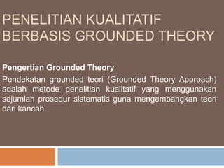 PENELITIAN KUALITATIF
BERBASIS GROUNDED THEORY
Pengertian Grounded Theory
Pendekatan grounded teori (Grounded Theory Approach)
adalah metode penelitian kualitatif yang menggunakan
sejumlah prosedur sistematis guna mengembangkan teori
dari kancah.
 
