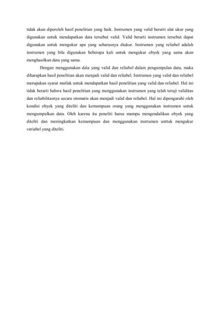 tidak akan diperoleh hasil penelitian yang baik. Instrumen yang valid berarti alat ukur yang
digunakan untuk mendapatkan data tersebut valid. Valid berarti instrumen tersebut dapat
digunakan untuk mengukur apa yang seharusnya diukur. Instrumen yang reliabel adalah
instrumen yang bila digunakan beberapa kali untuk mengukur obyek yang sama akan
menghasilkan data yang sama.
Dengan menggunakan data yang valid dan reliabel dalam pengumpulan data, maka
diharapkan hasil penelitian akan menjadi valid dan reliabel. Instrumen yang valid dan reliabel
merupakan syarat mutlak untuk mendapatkan hasil penelitian yang valid dan reliabel. Hal ini
tidak berarti bahwa hasil penelitian yang menggunakan instrumen yang telah teruji validitas
dan reliabilitasnya secara otomatis akan menjadi valid dan reliabel. Hal ini dipengaruhi oleh
kondisi obyek yang diteliti dan kemampuan orang yang menggunakan instrumen untuk
mengumpulkan data. Oleh karena itu peneliti harus mampu mengendalikan obyek yang
diteliti dan meningkatkan kemampuan dan menggunakan instrumen unttuk mengukur
variabel yang diteliti.
 