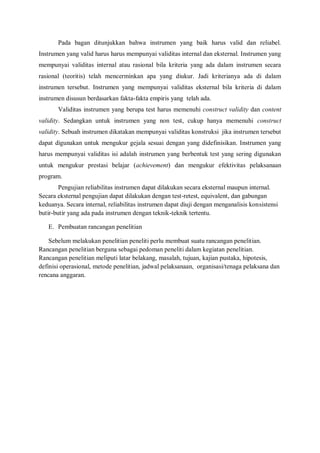 Pada bagan ditunjukkan bahwa instrumen yang baik harus valid dan reliabel.
Instrumen yang valid harus harus mempunyai validitas internal dan eksternal. Instrumen yang
mempunyai validitas internal atau rasional bila kriteria yang ada dalam instrumen secara
rasional (teoritis) telah mencerminkan apa yang diukur. Jadi kriterianya ada di dalam
instrumen tersebut. Instrumen yang mempunyai validitas eksternal bila kriteria di dalam
instrumen disusun berdasarkan fakta-fakta empiris yang telah ada.
Validitas instrumen yang berupa test harus memenuhi construct validity dan content
validity. Sedangkan untuk instrumen yang non test, cukup hanya memenuhi construct
validity. Sebuah instrumen dikatakan mempunyai validitas konstruksi jika instrumen tersebut
dapat digunakan untuk mengukur gejala sesuai dengan yang didefinisikan. Instrumen yang
harus mempunyai validitas isi adalah instrumen yang berbentuk test yang sering digunakan
untuk mengukur prestasi belajar (achievement) dan mengukur efektivitas pelaksanaan
program.
Pengujian reliabilitas instrumen dapat dilakukan secara eksternal maupun internal.
Secara eksternal pengujian dapat dilakukan dengan test-retest, equivalent, dan gabungan
keduanya. Secara internal, reliabilitas instrumen dapat diuji dengan menganalisis konsistensi
butir-butir yang ada pada instrumen dengan teknik-teknik tertentu.
E. Pembuatan rancangan penelitian
Sebelum melakukan penelitian peneliti perlu membuat suatu rancangan penelitian.
Rancangan penelitian berguna sebagai pedoman peneliti dalam kegiatan penelitian.
Rancangan penelitian meliputi latar belakang, masalah, tujuan, kajian pustaka, hipotesis,
definisi operasional, metode penelitian, jadwal pelaksanaan, organisasi/tenaga pelaksana dan
rencana anggaran.
 
