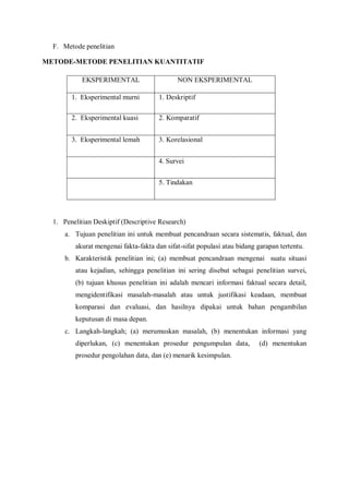 F. Metode penelitian
METODE-METODE PENELITIAN KUANTITATIF
EKSPERIMENTAL NON EKSPERIMENTAL
1. Eksperimental murni 1. Deskriptif
2. Eksperimental kuasi 2. Komparatif
3. Eksperimental lemah 3. Korelasional
4. Survei
5. Tindakan
1. Penelitian Deskiptif (Descriptive Research)
a. Tujuan penelitian ini untuk membuat pencandraan secara sistematis, faktual, dan
akurat mengenai fakta-fakta dan sifat-sifat populasi atau bidang garapan tertentu.
b. Karakteristik penelitian ini; (a) membuat pencandraan mengenai suatu situasi
atau kejadian, sehingga penelitian ini sering disebut sebagai penelitian survei,
(b) tujuan khusus penelitian ini adalah mencari informasi faktual secara detail,
mengidentifikasi masalah-masalah atau untuk justifikasi keadaan, membuat
komparasi dan evaluasi, dan hasilnya dipakai untuk bahan pengambilan
keputusan di masa depan.
c. Langkah-langkah; (a) merumuskan masalah, (b) menentukan informasi yang
diperlukan, (c) menentukan prosedur pengumpulan data, (d) menentukan
prosedur pengolahan data, dan (e) menarik kesimpulan.
 
