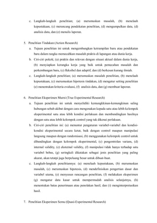 c. Langkah-langkah penelitian; (a) merumuskan masalah, (b) menelaah
kepustakaan, (c) merancang pendekatan penelitian, (d) mengumpulkan data, (d)
analisis data, dan (e) menulis laporan.
5. Penelitian Tindakan (Action Research)
a. Tujuan penelitian ini untuk mengembangkan ketrampilan baru atau pendekatan
baru dalam rangka memecahkan masalah praktis di lapangan atau dunia kerja.
b. Ciri-ciri pokok; (a) praktis dan relevan dengan situasi aktual dalam dunia kerja,
(b) menyiapkan kerangka kerja yang baik untuk pemecahan masalah dan
perkembangan baru, (c) fleksibel dan adaptif, dan (d) berkesan kurang ilmiah.
c. Langkah-langkah penelitian; (a) merumuskan masalah penelitian, (b) menelaah
kepustakaan, (c) merumuskan hipotesis tindakan, (d) mengatur setting penelitian
(e) menentukan kriteria evaluasi, (f) analisis data, dan (g) membuat laporan.
6. Penelitian Eksperimen Murni (True Experimental Research)
a. Tujuan penelitian ini untuk menyelidiki kemungkkinan-kemungkinan saling
hubungan sebab akibat dengan cara mengenakan kepada satu atau lebih kelompok
eksperimental satu atau lebih kondisi perlakuan dan membandingkan hasilnya
dengan satu atau lebih kelompok control yang tak dikenai perlakuan.
b. Ciri-ciri penelitian ini: (a) menuntut pengaturan variabel-variabel dan kondisi-
kondisi eksperimental secara ketat, baik dengan control maupun manipulasi
langsung maupun dengan randomisasi, (b) menggunakan kelompok control untuk
dibandingkan dengan kelompok eksperimental, (c) pengontrolan varians, (d)
internal validity, (e) eksternal validity, (f) manipulasi tidak hanya terhadap satu
variabel bebas, (g) seringkali dikatakan sebagai jenis penelitian yang paling
akurat, akan tetatpi juga berpeluang besar untuk dibuat-buat.
c. Langkah-langkah penelitiannya: (a) menelaah kepustakaan, (b) merumuskan
masalah, (c) merumuskan hipotesis, (d) mendefinisikan pengertian dasar dan
variabel utama, (e) menyusun rancangan penelitian, (f) melakukan eksperimen
(g) mengatur data kasar untuk mempermudah analisis selanjutnya, (h)
menentukan batas penerimaan atau penolakan hasil, dan (i) menginterpretasikan
hasil.
7. Penelitian Eksperimen Semu (Quasi-Experimental Research)
 